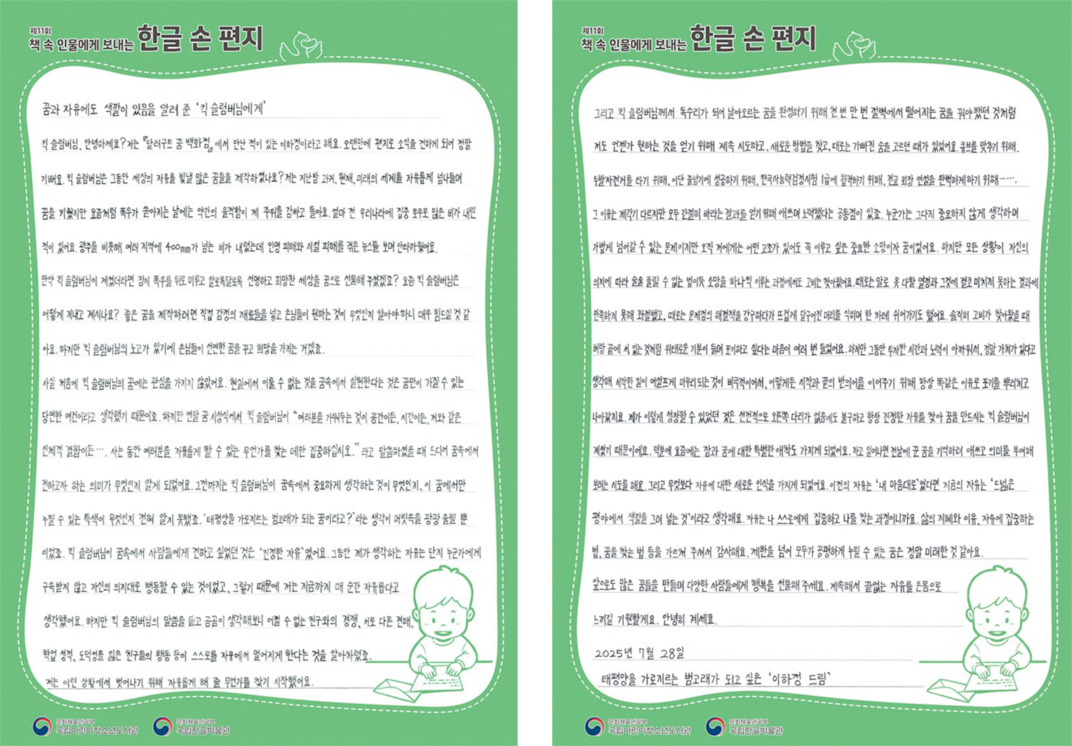 2025 ‘책 속 인물에게 보내는 한글 손 편지’ 문화체육부장관상(대상) 수상자 이하정 어린이의 편지. 꿈과 자유에도 색깔이 있음을 알려 준 킥 슬럼버님에게. 킥 슬럼버님, 안녕하세요? 저는 '달러구트 꿈 백화점'에서 만난 적이 있는 이하정이라고 해요. 오랜만에 편지로 소식을 전하게 되어 정말 기뻐요. 킥 슬럼버님은 그동안 세상의 자유를 빛낼 많은 꿈들을 제작하셨나요? 저는 지난밤 과거, 현재, 미래의 세계를 자유롭게 넘나들며 꿈을 키웠지만 요즘처럼 폭우가 쏟아지는 날에는 약간의 울적함이 제 주위를 감싸고 돌아요. 얼마 전 우리나라에 집중 호우로 많은 비가 내린 적이 있어요. 광주를 비롯해 여러 지역에 400mm가 넘는 비가 내렸는데 인명 피해와 시설 피해를 겪은 뉴스를 보며 안타까웠어요. 만약 킥 슬럼버님이 계셨더라면 잠시 폭우를 뒤로 미루고 알록달록한, 선명하고 희망찬 세상을 꿈으로 선물해 주셨겠죠? 요즘 킥 슬럼버님은 어떻게 지내고 계시나요? 좋은 꿈을 제작하려면 직접 감정의 재료들을 넣고 손님들이 원하는 것이 무엇인지 알아야 하니 매우 힘드실 것 같아요. 하지만 킥 슬럼버님의 노고가 있기에 손님들이 선연한 꿈을 꾸고 희망을 가지는 거겠죠. 사실 처음에 킥 슬럼버님의 꿈에는 관심을 가지지 않았어요. 현실에서 이룰 수 없는 것을 꿈속에서 실현한다는 것은 꿈만이 가질 수 있는 당연한 연결이라고 생각했기 때문이죠. 하지만 연말 꿈 시상식에서 킥 슬럼버님이 “여러분을 가두는 것이 공간이든, 시간이든, 저와 같은 신체적 결함이든…. 저는 동안 여러분을 자유롭게 할 수 있는 무언가를 찾는 데만 집중하십시오.”라고 말씀하셨을 때 드디어 꿈속에서 전하고자 하는 의미가 무엇인지 알게 되었어요. 그전까지는 킥 슬럼버님이 꿈속에서 중요하게 생각하는 것이 무엇인지, 이 꿈에서만 누릴 수 있는 특색이 무엇인지 전혀 알지 못했죠. ‘태평양을 가로지르는 범고래가 되는 꿈이라고?’라는 생각이 머릿속을 꽝꽝 울릴 뿐이었죠. 킥 슬럼버님의 꿈속에서 사람들에게 전하고 싶었던 것은 ‘진정한 자유’였어요. 그동안 제가 생각하는 자유는 단지 누군가에게 구속받지 않고 자신의 의지대로 행동할 수 있는 것이었고, 그렇기 때문에 저는 지금까지 매 순간 자유롭다고 생각했어요. 하지만 킥 슬럼버님의 말씀을 듣고 곰곰이 생각해보니 어쩔 수 없는 친구와의 경쟁, 서로 다른 견해, 학업 성적, 도덕성을 잃은 친구들의 행동 등이 스스로를 자유에서 멀어지게 한다는 것을 알아차렸죠. 저는 이런 상황에서 벗어나기 위해 자유롭게 해 줄 무언가를 찾기 시작했어요. 그리고 킥 슬럼버님께서 독수리가 되어 날아오르는 꿈을 완성하기 위해 천 번 만 번 절벽에서 떨어지는 꿈을 꾸어야했던 것처럼 저도 언젠가 원하는 것을 얻기 위해 계속 시도하고, 새로운 방법을 찾고, 때로는 가빠진 숨을 고르던 때가 있었어요. 큐브를 맞추기 위해, 두발자전거를 타기 위해, 이단 줄넘기에 성공하기 위해, 한국사능력검정시험 1급에 합격하기 위해, 전교 회장 연설을 완벽하게 하기 위해…….그 이유는 제각기 다르지만 모두 간절히 바라는 결과를 얻기 위해 애쓰며 노력했다는 공통점이 있죠. 누군가는 그다지 중요하지 않게 생각하며 가볍게 넘어갈 수 있는 문제이지만 오직 저에게는 어떤 고초가 있어도 꼭 이루고 싶은 중요한 소망이자 꿈이었어요. 하지만 모든 상황이 자신의 의지에 따라 술술 풀릴 수 없는 법이듯 소망을 하나씩 이루는 과정에서도 고비는 찾아왔어요. 때로는 말로 못 다할 열정과 그것에 결코 미치지 못하는 결과에 만족하게 못해 좌절했고, 때로는 문제점의 해결책을 강구하다가 뜨겁게 달구어진 머리를 식히며 한 차례 쉬어가기도 했어요. 솔직히 고비가 찾아왔을 때 벼랑 끝에 서 있는 것처럼 위태로운 기분이 들어 포기하고 싶다는 마음이 여러 번 들었어요. 하지만 그동안 투자한 시간과 노력이 아까워서, 정말 가치가 있다고 생각해 시작한 일이 어설프게 마무리되는 것이 비극적이어서, 어떻게든 시작과 끝의 반의어를 이어주기 위해 항상 똑같은 이유로 포기를 뿌리치고 나아갔지요. 제가 이렇게 성장할 수 있었던 것은 선천적으로 오른쪽 다리가 없음에도 불구하고 항상 진정한 자유를 찾아 꿈을 만드시는 킥 슬럼버님의 개척기 때문이에요. 덕분에 요즘에는 잠과 꿈에 대한 특별한 애착도 가지게 되었어요. 자고 일어나면 전날에 꾼 꿈을 기억하려 애쓰고 의미를 부여해 보려는 시도를 해요. 그리고 무엇보다 자유에 대한 새로운 인식을 가지게 되었어요. 이전의 자유는 ‘내 마음대로’였다면 지금의 자유는 ‘드넓은 평야에서 색깔을 그려 넣는 것’이라고 생각해요. 자유는 나 스스로에게 집중하고 나를 찾는 과정이니까요. 삶의 지혜와 이유, 자유에 집중하는 법, 꿈을 찾는 법 등을 가르쳐 주셔서 감사해요. 제한을 넘어 모두가 공평하게 누릴 수 있는 꿈은 정말 미려한 것 같아요. 앞으로도 많은 꿈들을 만들며 다양한 사람들에게 행복을 선물해 주세요. 계속해서 끝없는 자유를 온몸으로 느끼길 기원할게요. 안녕히 계세요. 2025년 7월 28일 태평양을 가로지르는 범고래가 되고 싶은 이하정 드림.
