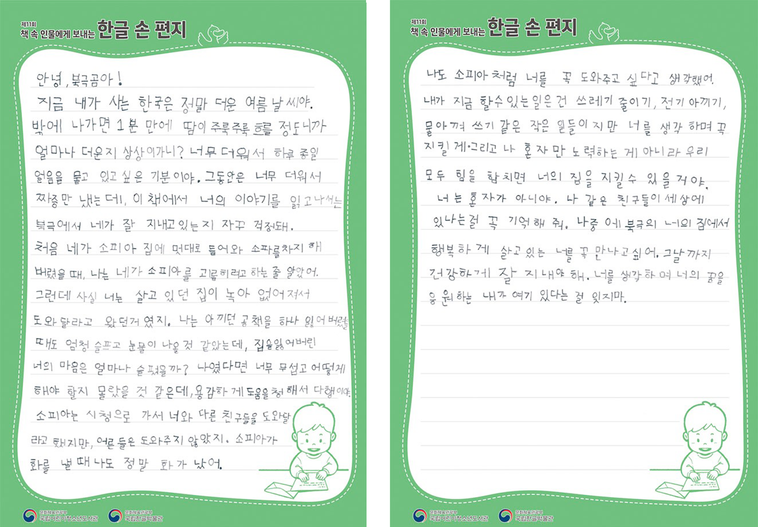 2025 ‘책 속 인물에게 보내는 한글 손 편지’ 국립한글박물관장상(으뜸상) 수상자 정소빈 어린이의 편지. 안녕 북극곰아! 지금 내가 사는 한국은 정말 더운 여름 날씨야. 밖에 나가면 1분 만에 땀이 주륵주륵 흐를 정도니까 얼마나 더운지 상상이 가니? 너무 더워서 하루종일 얼음을 물고 있고 싶은 기분이야. 그동안은 너무 더워서 짜증만 냈는데, 이 책에서 너의 이야기를 읽고 나서는 북극에서 네가 잘 지내고 있는지 자꾸 걱정돼. 처음 네가 소피아 집에 멋대로 들어와 소파를 차지해 버렸을 때 나는 네가 소피아를 괴롭히려고 하는 줄 알았어. 그런데 사실 너는 살고 있던 집이 녹아 없어져서 도와달라고 왔던 거였지. 나는 아끼던 공책을 하나 잃어버렸을 때도 엄청 슬프고 눈물이 나올 것 같았는데, 집을 잃어버린 너의 마음은 얼마나 슬펐을까? 나였다면 너무 무섭고 어떻게 해야 할지 몰랐을 것 같은데, 용감하게 도움을 청해서 다행이다. 소피아는 시처으로 가서 너와 다른 친구들을 도와달라고 했지만, 어른들은 도와주지 않았지. 소피아가 화를 낼 때 나도 정말 화가 났어. 나도 소피아처럼 너를 꼭 도와주고 싶다고 생각했어. 내가 지금 할 수 있는 일은 쓰레기 줄이기, 전기 아끼기, 물 아껴 쓰기 같은 작은 일들이지마나 너를 생각하며 꼭 지킬게. 그리고 나 혼자만 노력하는 게 아니라 우리 모두 힘을 합치면 너의 집을 지킬 수 있을 거야. 너는 혼자가 아니야. 나 같은 친구들이 세상에 있다는 걸 꼭 기억해 줘. 나중에 북극의 너의 집에서 행복하게 살고 있는 너를 꼭 만나고 싶어. 그날까지 건강하게 잘 지내야 해. 너를 생각하며 너의 꿈을 응원하는 내가 여기 있다는 걸 잊지 마.