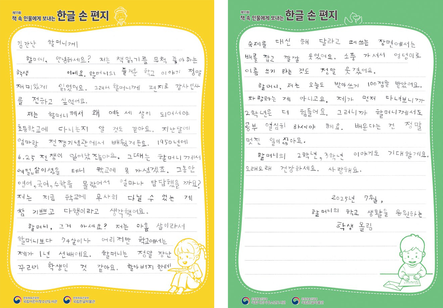 2025 ‘책 속 인물에게 보내는 한글 손 편지’ 국립어린이청소년도서관장상(으뜸상) 수상자 정하윤 어린이의 편지. 김간난 할머니에게. 할머니, 안녕하세요? 저는 책읽기를 무척 좋아하는 학생이에요. 할머니의 즐거운 학교 이야기 정말 재미있게 읽었어요. 그래서 할머니에게 편지로 감사 인사를 전하고 싶었어요. 저는 할머니께서 왜 여든 세 살이 되어서야 초등학교에 다니는지 알 것도 같아요. 지난달에 엄마랑 전쟁기념관에서 배웠거든요. 1950년에 6.25 전쟁이 일어났잖아요. 그때는 할머니께서는 여덟살이셨을 테니 학교에 못 가셨겠죠. 그동안 영어, 국어, 수학을 몰랐어서 얼마나 답답했을 까요? 저는 지금 학교에 무사히 다닐 수 있는 게 참 기쁘고 다행이라고 생각했어요. 할머니, 그거 아세요? 저는 아홉 살이라서 할머니보다 74살이나 어리지만 학교에서는 제가 1년 선배에요. 할머니는 정말 장난꾸러기 학생인 것 같아요. 할아버지한테 숙제를 대신 해 달라고 떼쓰는 장면에서는 배꼽 잡고 깔깔 웃었어요. 소풍 가셔서 엉덩이로 이름 쓰기 하는 것도 정말 웃겼어요. 할머니, 저는 오늘도 받아쓰기 100점을 받았어요. 자랑하는 게 아니고요. 제가 먼저 다녀보니까 2학년은 더 힘들어요. 그러니까 할머니께서도 공부 열심히 하셔야 해요. 배운다는 건 정말 멋진 일이잖아요. 할머니의 2학년, 3학년 이야기도 기대할게요. 오래오래 건강하세요. 사랑해요. 2025년 7월, 할머니의 학교 생활을 응원하는 학생 올림.