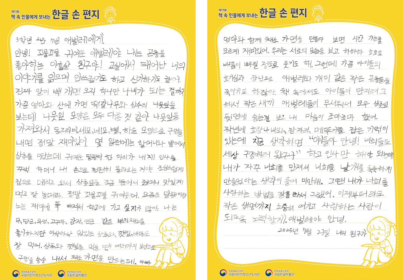 2025 ‘책 속 인물에게 보내는 한글 손 편지’ 국립한글박물관장상(버금상) 수상자 곽미예 어린이의 편지. 3학년 2반 7번 애벌레에게. 안녕! 꼬물꼬물 귀여운 애벌레야. 나는 곤충을 좋아하는 아홉살 친구야! 교실에서 태어난 너의 이야기를 읽으며 으쓱하기도 하고 신기하기도 했어. 진짜 잎이 백 개면 오직 하나만 나비가 되는 걸까? 가끔 엄마와 산에 가면 떡갈나무와 상수리 나뭇잎을 보는데 나뭇잎 모양은 모두 다른 것 같아. 나뭇잎을 가져와서 동그라미, 세모, 네모, 별, 하트 모양으로 구멍을 내면 정말 재미있어. 몇 일전에는 할머니와 밭에서 상추를 땄는데 귀여운 달팽이 한 마리가 내게 인사를 꾸벅 하더니 내 손으로 천천히 올라오는 거야. 조심스럽게 집으로 데리고 와서 상추잎을 조금 뜯어서 줬더니 맛있게 먹고 잘 놀더라. 정말 꼬물꼬물 귀여웠어. 요즘은 달팽이랑 노는 재미에 푹 빠져서 학교에 가고 싶지가 않아! 나는 무, 당근, 우엉, 고구마, 감자, 연근 같은 뿌리채소를 좋아하지만 아삭아삭 맛있는 상추와 깻잎, 배추도 잘 먹어. 상추와 깻잎을 먹을 땐 여러가지 모양으로 구멍을 송송 내서 채소 가면을 만드는데, 아빠 엄마와 함께 채소 가면을 만들다 보면 시간 가는줄 모르게 재미있어. 우리는 서로의 모습을 보고 하하하 호호호 배꼽이 빠질 정도로 웃기도 해. 그런데 가끔 아이들의 호기심과 장난으로 애벌레와 개미 같은 작은 곤충들을 죽이기도 하잖아. 책 속에서도 아이들이 만지려고 해서 작은 새끼 애벌레들이 무서워서 모두 상추잎 뒷면에 숨는걸 보고 내 마음이 조마조마 했어. 작년에 호랑나비와 잠자리, 메뚜기를 잡은 기억이 있는데 지금 생각하면 “얘들아 안녕! 너희들도 세상 구경하러 왔구나” 하고 인사만 해야 되는데 내가 자꾸 너희를 만져서 너희들 날개를 축축하게 만들었다는 생각이 들어 미안해. 그땐 내가 너희를 사랑하는 방법을 잘 몰라서 그랬어. 이제부터라도 작은 생명까지 소중히 여기고 사랑하는 사람이 되도록 노력할게. 애벌레야 안녕. 2025년 7월 23일 나의 친구가.