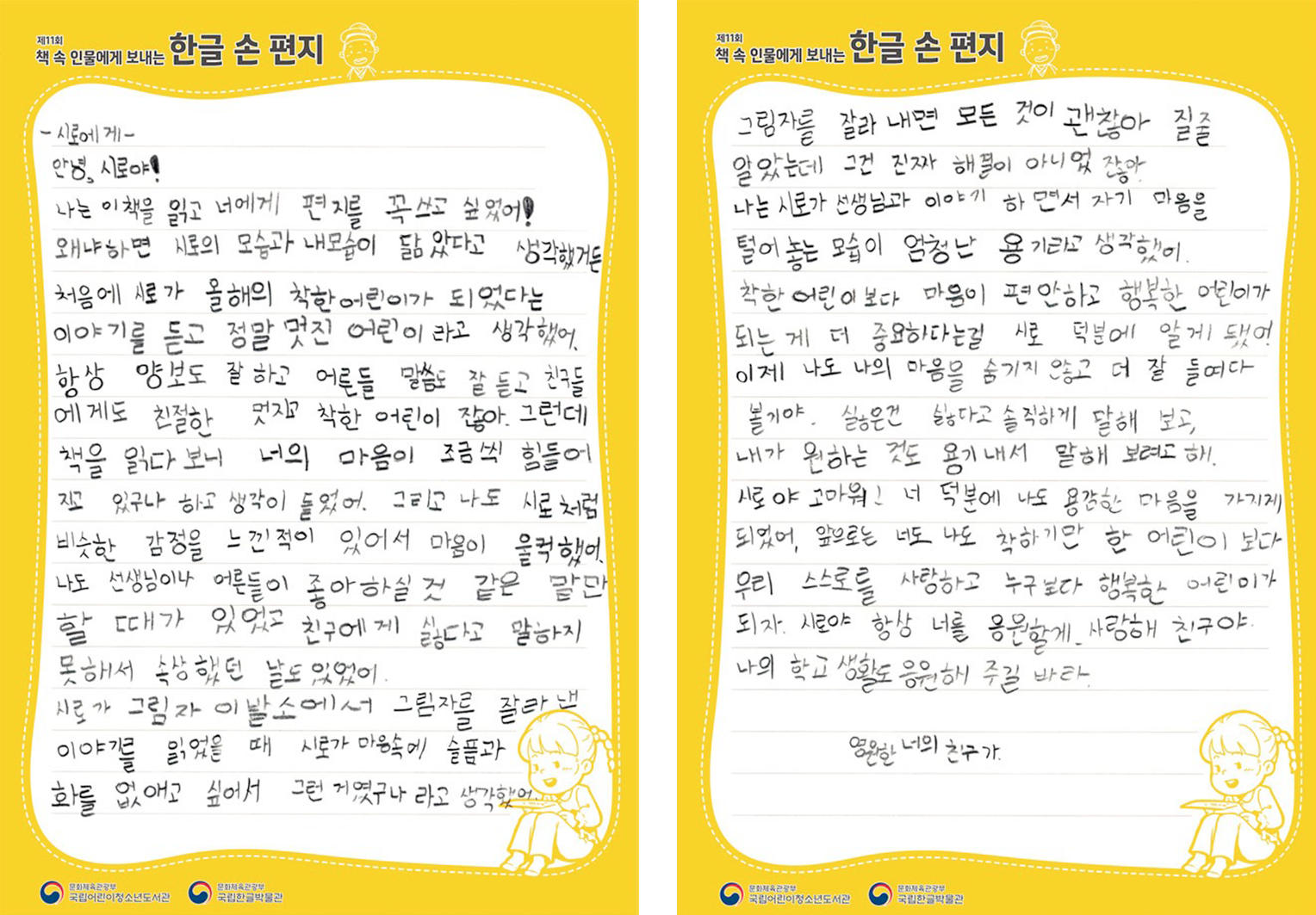 2025 ‘책 속 인물에게 보내는 한글 손 편지’ 국립한글박물관장상(버금상) 수상자 김동은 어린이의 편지. 시로에게 안녕, 시로야! 나는 이 책을 읽고 너에게 편지를 꼭 쓰고 싶었어! 왜냐하면 시로의 모습과 내 모습이 닮았다고 생각했거든. 처음에 시로가 올해의 착한 어린이가 되었다는 이야기를 듣고 정말 멋진 어린이라고 생각했어. 항상 양보도 잘하고 어른들 말씀도 잘 듣고 친구들에게도 친절한 멋지고 착한 어린이잖아. 그런데 책을 읽다 보니 너의 마음이 조금씩 힘들어지고 있구나 하고 생각이 들었어. 그리고 나도 시로처럼 비슷한 감정을 느낀 적이 있어서 마음이 울컥했어. 나도 선생님이나 어른들이 좋아하실 것 같은 말만 할 때가 있었고 친구에게 싫다고 말하지 못해서 속상했던 날도 있었어. 시로가 그림자 이발소에서 그림자를 잘라내 이야기를 읽었을 때 시로가 마음속에 슬픔과 화를 없애고 싶어서 그런 거였구나 라고 생각했어. 그림자를 잘라 내면 모든 것이 괜찮아질 줄 알았는데 그건 진짜 해결이 아니였잖아. 나는 시로가 선생님과 이야기하면서 자기 마음을 털어 놓는 모습이 엄청난 용기라고 생각했어. 착한 어린이보다 마음이 편안하고 행복한 어린이가 되는 게 더 중요하다는 걸 시로 덕분에 알게 됐어. 이제 나도 나의 마음을 숨기지 않고 더 잘 들여다볼 거야. 싫으면 싫다고 솔직하게 말해 보고, 내가 원하는 것도 용기 내서 말해 보려고 해. 시로야 고마워! 너 덕분에 나도 용감한 마음을 가지게 되었어. 앞으로는 너도 나도 착하려만 한 어린이보다 우리 스스로를 사랑하고 누구보다 행복한 어린이가 되자. 시로야 항상 너를 응원할게. 사랑해 친구야. 나의 학교 생활도 응원해 주길 바라. 영원히 너의 친구가.