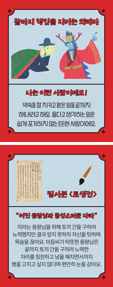 ‘한글 고전 탐험대’ 속 ‘끝까지 책임을 지키는 의리파’ 카드다. ‘나는 이런 사람이에요! 약속을 잘 지키고 맡은 일을 끝까지 해내려고 해요. 옳다고 생각하는 일은 쉽게 포기하지 않는 든든 한 사람이에요.’ ‘필사본 「토생전」’, ‘어린 용왕님과 충성스러운 자라’, ‘자라는 용왕님을 위해 토끼 간을 구하려 노력했지만 결국 얻지 못하자 자신을 탓하며 목숨을 끊어요. 마음씨가 따뜻한 용왕님은 끝까지 토끼 간을 구하려 노력한 자라를 칭찬하고 남을 해치면서까지 병을 고치고 싶지 않다며 편안히 눈을 감아요.’