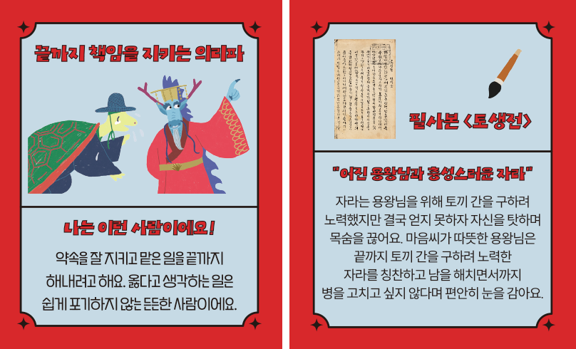 ‘한글 고전 탐험대’ 속 ‘끝까지 책임을 지키는 의리파’ 카드다. ‘나는 이런 사람이에요! 약속을 잘 지키고 맡은 일을 끝까지 해내려고 해요. 옳다고 생각하는 일은 쉽게 포기하지 않는 든든 한 사람이에요.’ ‘필사본 「토생전」’, ‘어린 용왕님과 충성스러운 자라’, ‘자라는 용왕님을 위해 토끼 간을 구하려 노력했지만 결국 얻지 못하자 자신을 탓하며 목숨을 끊어요. 마음씨가 따뜻한 용왕님은 끝까지 토끼 간을 구하려 노력한 자라를 칭찬하고 남을 해치면서까지 병을 고치고 싶지 않다며 편안히 눈을 감아요.’