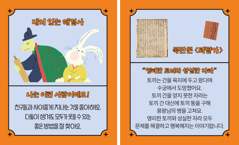 ‘한글 고전 탐험대’ 속 ‘재치 있는 해결사’ 카드다. ‘나는 이런 사람이에요! 친구들과 사이좋게 지내는 것을 좋아해요. 다툼이 생겨도 모두가 웃을 수 있는 좋은 방법을 찾아요.’ ‘목판본 「퇴별가」’, ‘영리한 토끼와 성실한 자라’, ‘토끼는 간을 육지에 두고 왔다며 수궁에서 도망쳤어요. 토끼 간을 얻지 못한 자라는 토끼 간 대신에 토끼 똥을 구해 용왕님의 병을 고쳐요. 영리한 토끼와 성실한 자라 모두 문제를 해결하고 행복해지는 이야기랍니다.’
