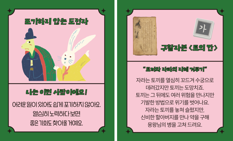 ‘한글 고전 탐험대’ 속 ‘포기하지 않는 도전자’ 카드다. ‘나는 이런 사람이에요! 어려운 일이 있어도 쉽게 포기하지 않아요. 열심히 노력하다 보면 좋은 기회도 찾아올 거예요.’ ‘구활자본 「토의 간」’, ‘토끼와 자라의 지혜 겨루기’, ‘자라는 토끼를 열심히 꼬드겨 수궁으로 데려갔지만, 토끼는 도망치죠. 토끼는 그 뒤에도 여러 위험을 만나지만 기발한 방법으로 위기를 벗어나요. 자라는 토끼를 놓쳐 슬펐지만, 신비한 할아버지를 만나 약을 구해 용왕님의 병을 고쳐 드려요.’ 