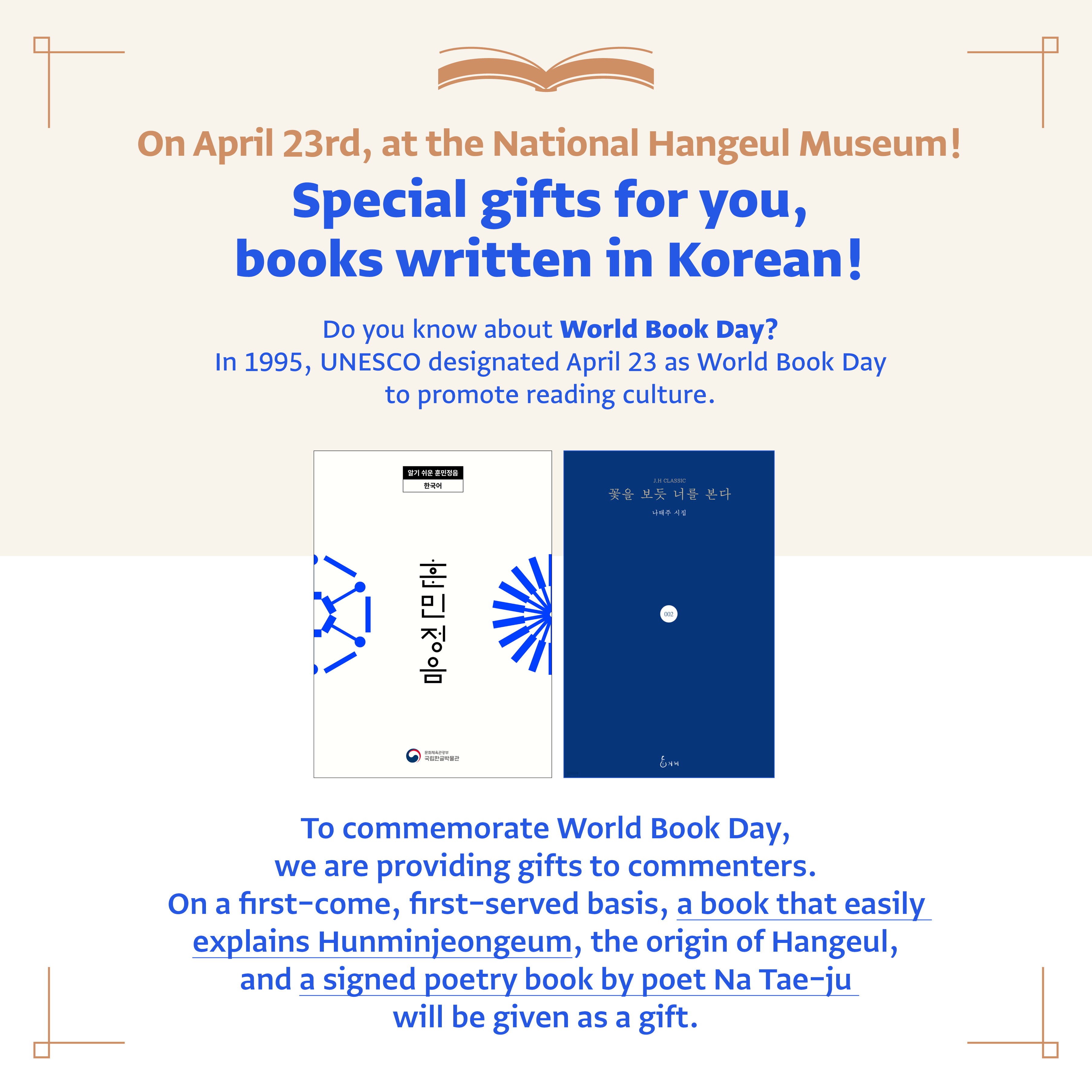 On April 23rd, at the National Hangeul Museum! Special gifts for you, books written in Korean! Do you know about World Book Day? In 1995, UNESCO designated April 23 as World Book Day to promote reading culture. Tocommenmorate World Book Day, we are providing gifts to commenters. On a first-come, first-served basis, a book that easily explains Hunminjeongeum, the origin of Hangeul, and a signed poetry book by poet Na Tae-ju will be given aw a gift.